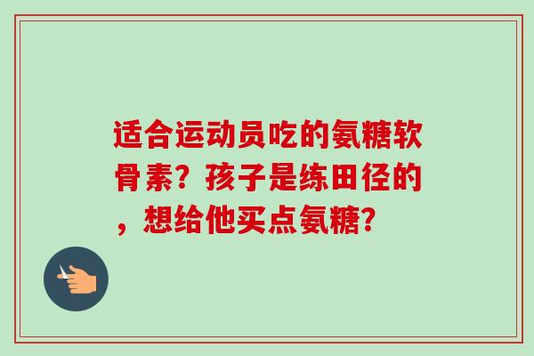 适合运动员吃的氨糖软骨素？孩子是练田径的，想给他买点氨糖？