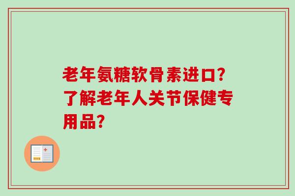 老年氨糖软骨素进口？了解老年人关节保健专用品？
