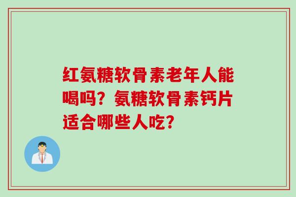 红氨糖软骨素老年人能喝吗？氨糖软骨素钙片适合哪些人吃？