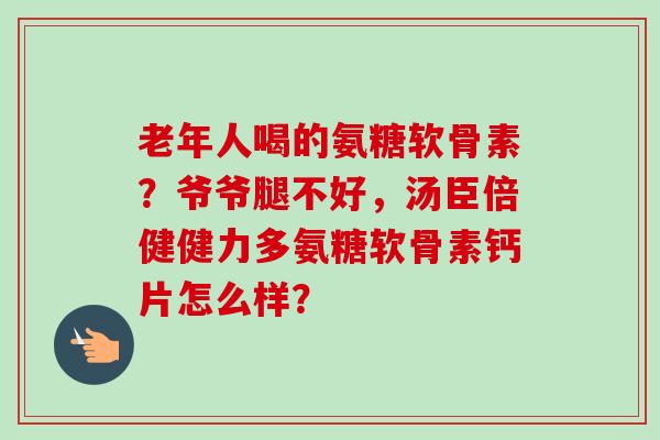 老年人喝的氨糖软骨素？爷爷腿不好，汤臣倍健健力多氨糖软骨素钙片怎么样？