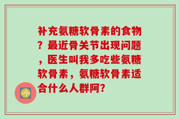 补充氨糖软骨素的食物？最近骨关节出现问题，医生叫我多吃些氨糖软骨素，氨糖软骨素适合什么人群阿？