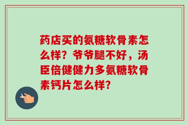 药店买的氨糖软骨素怎么样？爷爷腿不好，汤臣倍健健力多氨糖软骨素钙片怎么样？