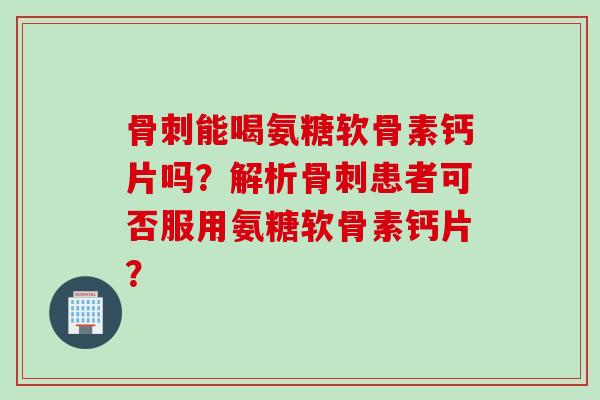 骨刺能喝氨糖软骨素钙片吗？解析骨刺患者可否服用氨糖软骨素钙片？