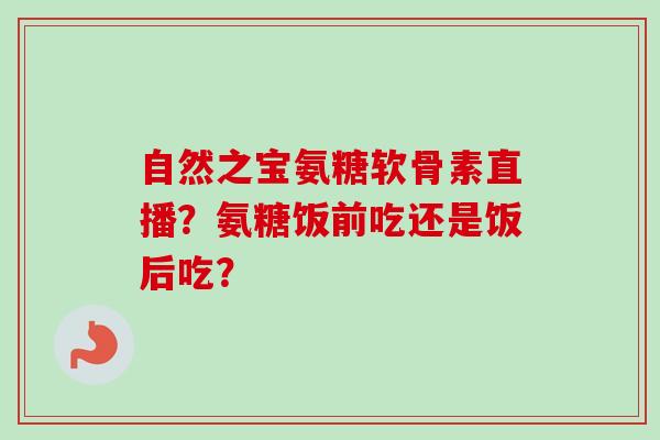 自然之宝氨糖软骨素直播？氨糖饭前吃还是饭后吃？