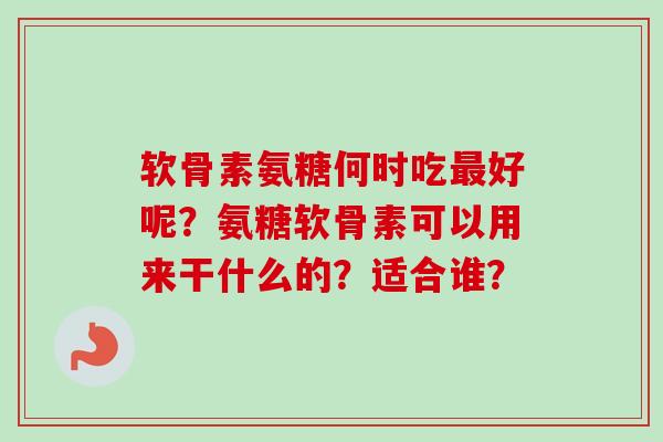 软骨素氨糖何时吃最好呢？氨糖软骨素可以用来干什么的？适合谁？