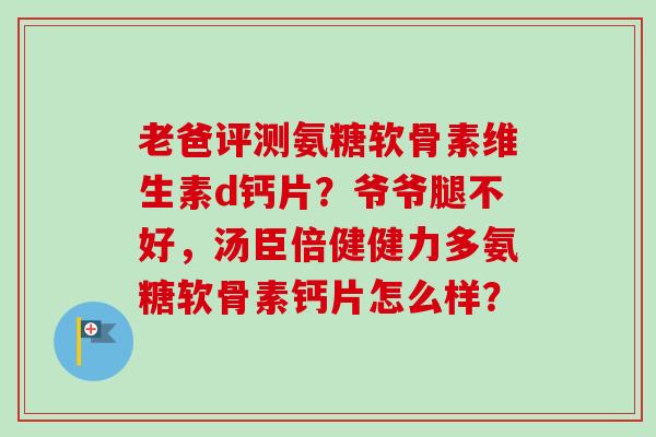 老爸评测氨糖软骨素维生素d钙片？爷爷腿不好，汤臣倍健健力多氨糖软骨素钙片怎么样？