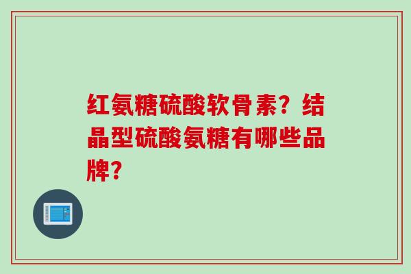 红氨糖硫酸软骨素？结晶型硫酸氨糖有哪些品牌？