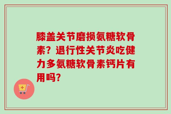 膝盖关节磨损氨糖软骨素？退行性关节炎吃健力多氨糖软骨素钙片有用吗？