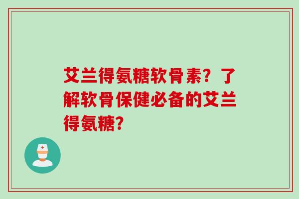 艾兰得氨糖软骨素？了解软骨保健必备的艾兰得氨糖？