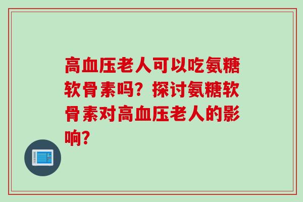 高血压老人可以吃氨糖软骨素吗？探讨氨糖软骨素对高血压老人的影响？