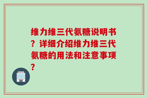 维力维三代氨糖说明书？详细介绍维力维三代氨糖的用法和注意事项？