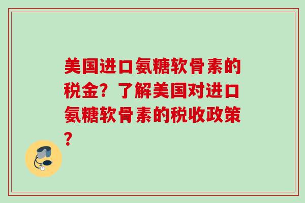 美国进口氨糖软骨素的税金？了解美国对进口氨糖软骨素的税收政策？