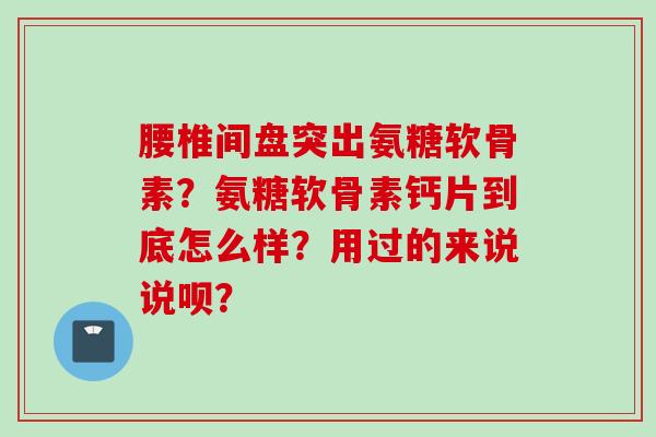 腰椎间盘突出氨糖软骨素？氨糖软骨素钙片到底怎么样？用过的来说说呗？
