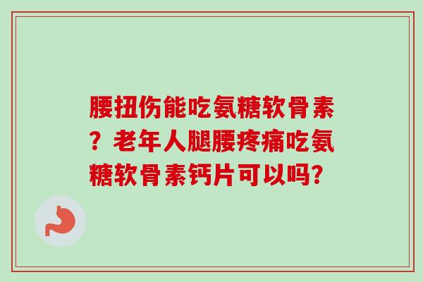 腰扭伤能吃氨糖软骨素？老年人腿腰疼痛吃氨糖软骨素钙片可以吗？