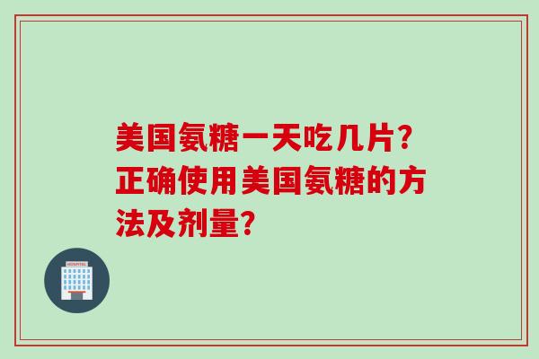 美国氨糖一天吃几片？正确使用美国氨糖的方法及剂量？
