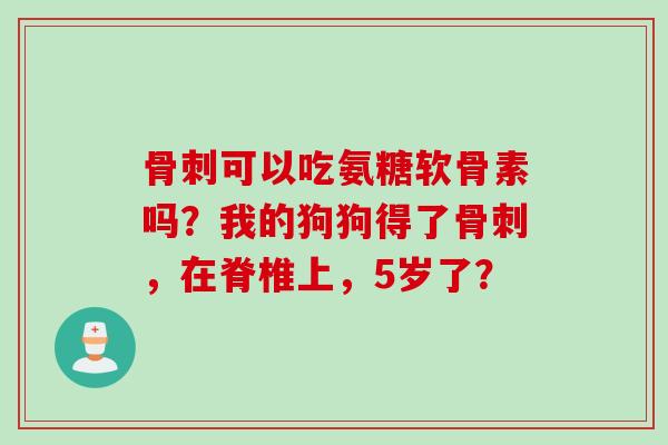骨刺可以吃氨糖软骨素吗？我的狗狗得了骨刺，在脊椎上，5岁了？
