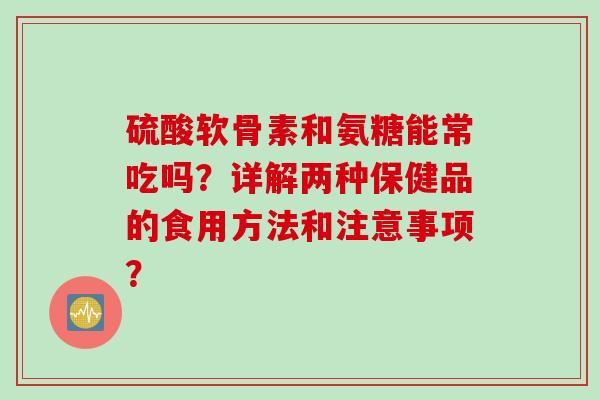 硫酸软骨素和氨糖能常吃吗？详解两种保健品的食用方法和注意事项？