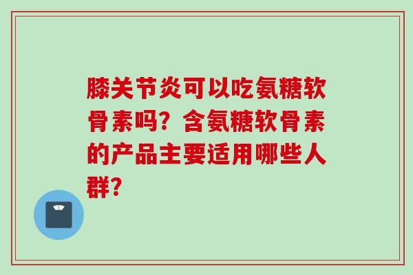 膝关节炎可以吃氨糖软骨素吗？含氨糖软骨素的产品主要适用哪些人群？
