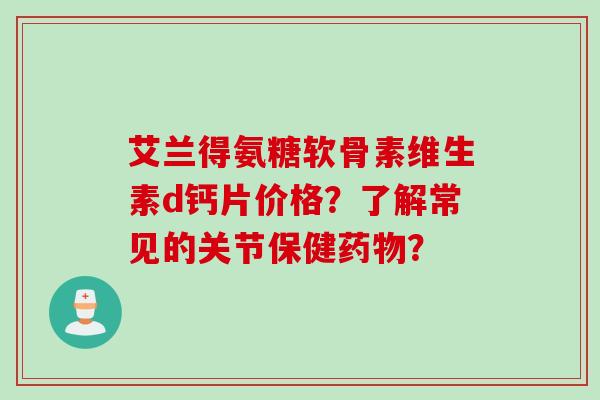 艾兰得氨糖软骨素维生素d钙片价格？了解常见的关节保健药物？