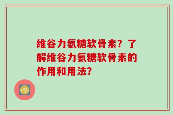 维谷力氨糖软骨素？了解维谷力氨糖软骨素的作用和用法？