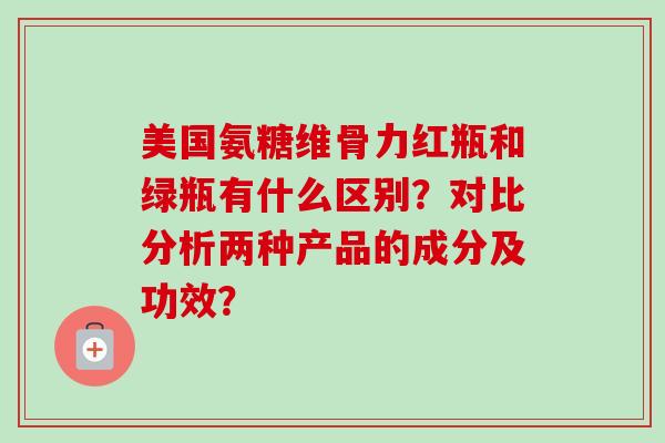 美国氨糖维骨力红瓶和绿瓶有什么区别？对比分析两种产品的成分及功效？