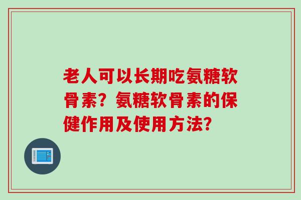 老人可以长期吃氨糖软骨素？氨糖软骨素的保健作用及使用方法？
