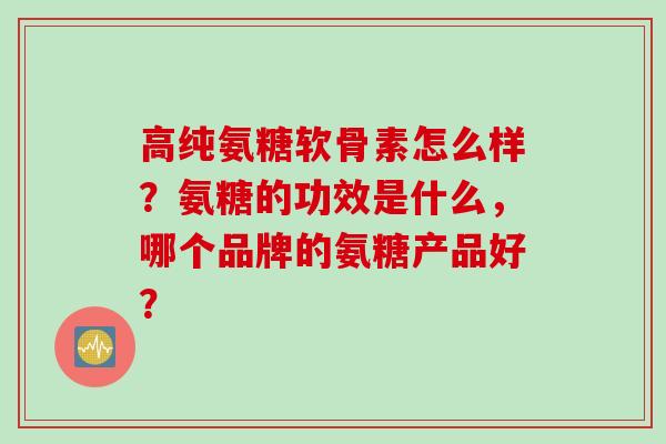 高纯氨糖软骨素怎么样？氨糖的功效是什么，哪个品牌的氨糖产品好？