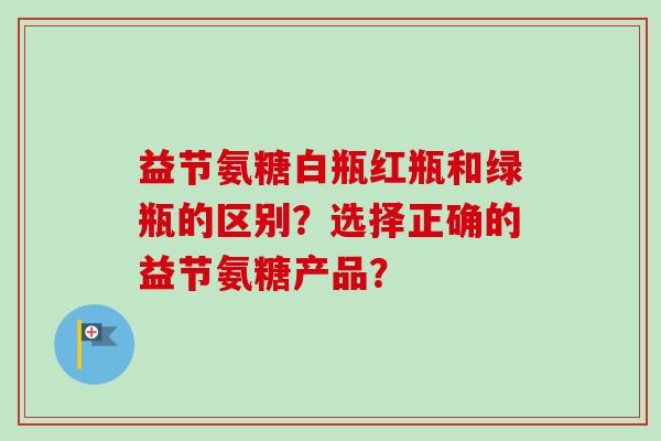 益节氨糖白瓶红瓶和绿瓶的区别？选择正确的益节氨糖产品？