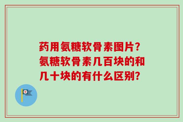 药用氨糖软骨素图片？氨糖软骨素几百块的和几十块的有什么区别？