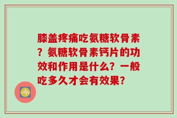 膝盖疼痛吃氨糖软骨素？氨糖软骨素钙片的功效和作用是什么？一般吃多久才会有效果？