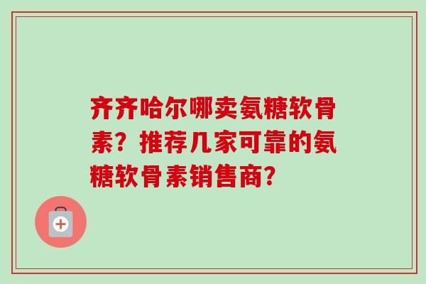 齐齐哈尔哪卖氨糖软骨素？推荐几家可靠的氨糖软骨素销售商？