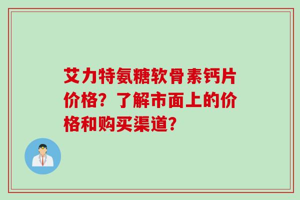 艾力特氨糖软骨素钙片价格？了解市面上的价格和购买渠道？