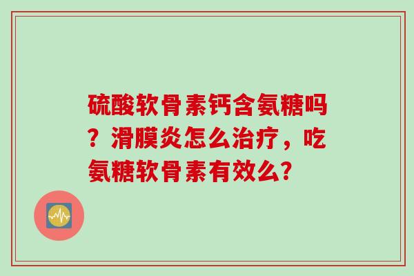 硫酸软骨素钙含氨糖吗？滑膜炎怎么治疗，吃氨糖软骨素有效么？
