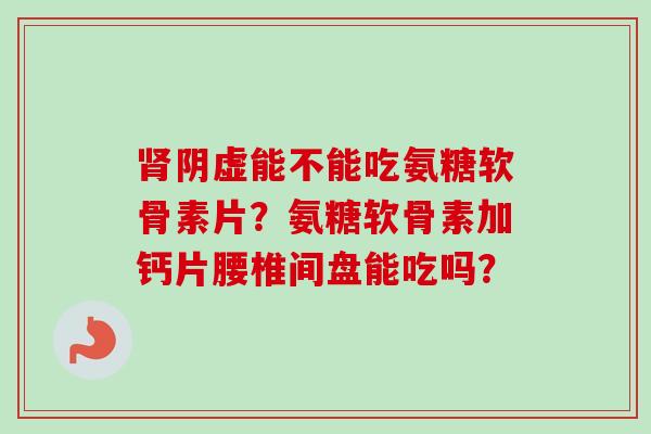 肾阴虚能不能吃氨糖软骨素片？氨糖软骨素加钙片腰椎间盘能吃吗？