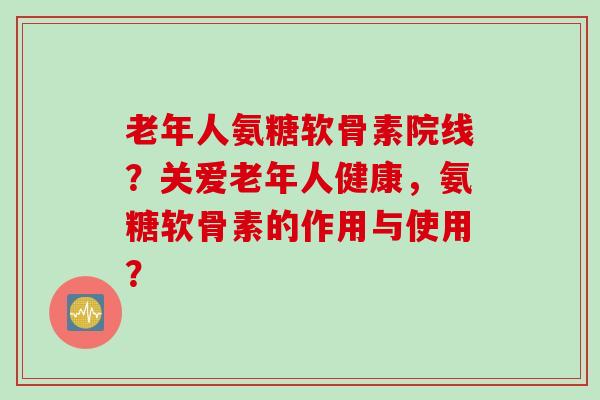 老年人氨糖软骨素院线？关爱老年人健康，氨糖软骨素的作用与使用？
