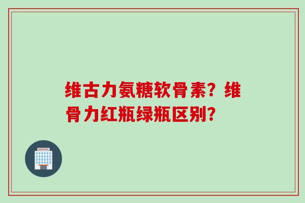 维古力氨糖软骨素？维骨力红瓶绿瓶区别？