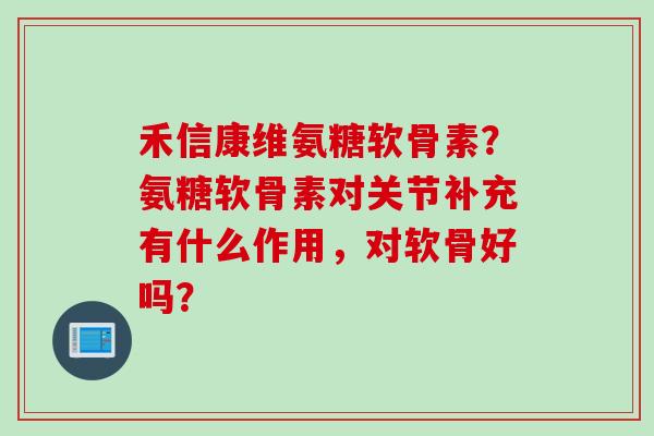 禾信康维氨糖软骨素？氨糖软骨素对关节补充有什么作用，对软骨好吗？