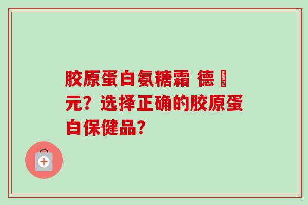 胶原蛋白氨糖霜 德蓇元？选择正确的胶原蛋白保健品？