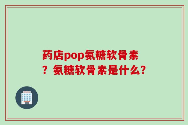 药店pop氨糖软骨素？氨糖软骨素是什么？