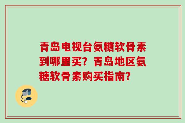 青岛电视台氨糖软骨素到哪里买？青岛地区氨糖软骨素购买指南？