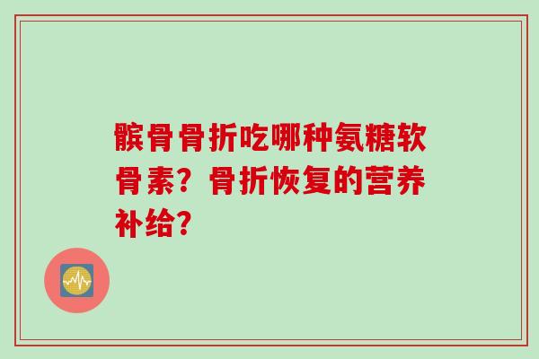髌骨骨折吃哪种氨糖软骨素？骨折恢复的营养补给？