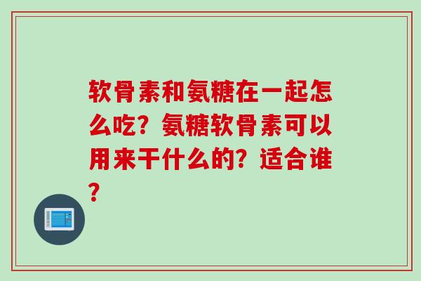 软骨素和氨糖在一起怎么吃？氨糖软骨素可以用来干什么的？适合谁？