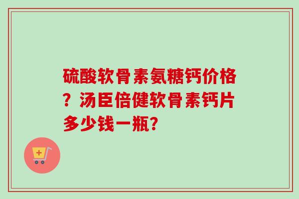 硫酸软骨素氨糖钙价格?汤臣倍健软骨素钙片多少钱一瓶? 硫酸软骨素氨糖钙价格?汤臣倍健软骨素钙片多少钱一瓶?