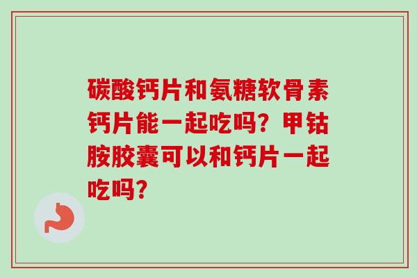 碳酸钙片和氨糖软骨素钙片能一起吃吗?甲钴胺胶囊可以和钙片一起吃吗? 碳酸钙片和氨糖软骨素钙片能一起吃吗?甲钴胺胶囊可以和钙片一起吃吗?