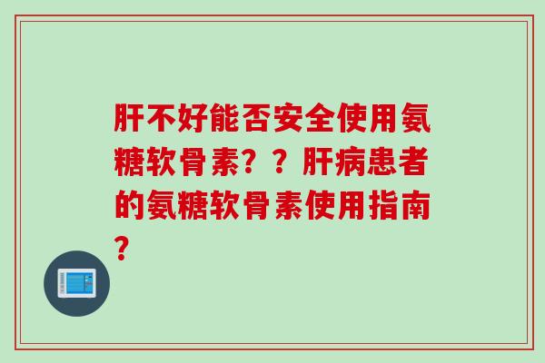 肝不好能否安全使用氨糖软骨素？？肝病患者的氨糖软骨素使用指南？