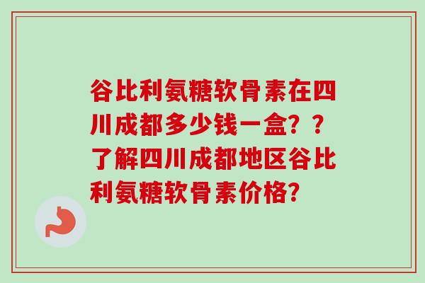 谷比利氨糖软骨素在四川成都多少钱一盒？？了解四川成都地区谷比利氨糖软骨素价格？