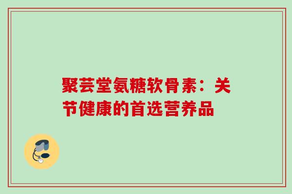 聚芸堂氨糖软骨素：关节健康的首选营养品