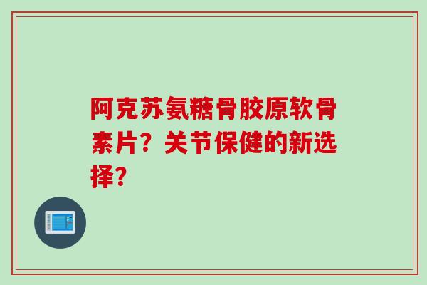 阿克苏氨糖骨胶原软骨素片？关节保健的新选择？