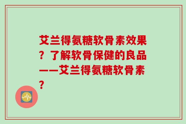 艾兰得氨糖软骨素效果？了解软骨保健的良品——艾兰得氨糖软骨素？