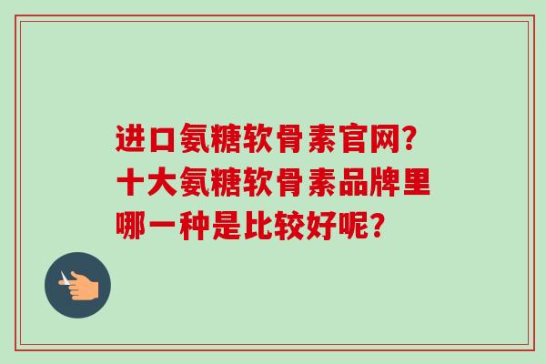 进口氨糖软骨素官网？十大氨糖软骨素品牌里哪一种是比较好呢？